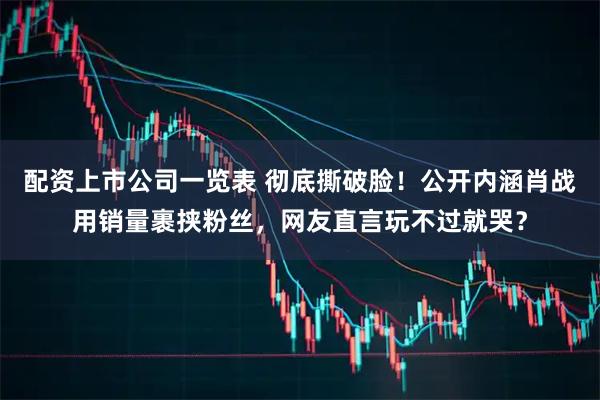 配资上市公司一览表 彻底撕破脸！公开内涵肖战用销量裹挟粉丝，网友直言玩不过就哭？