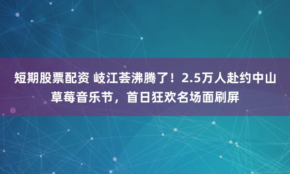 短期股票配资 岐江荟沸腾了！2.5万人赴约中山草莓音乐节，首日狂欢名场面刷屏