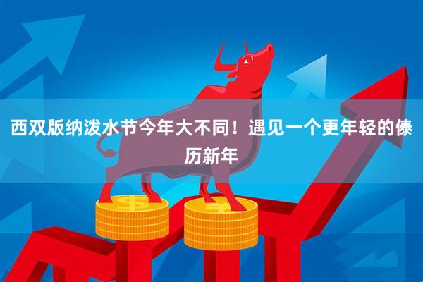 西双版纳泼水节今年大不同！遇见一个更年轻的傣历新年