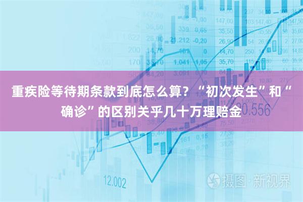 重疾险等待期条款到底怎么算？“初次发生”和“确诊”的区别关乎几十万理赔金