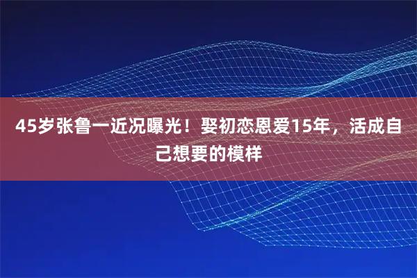 45岁张鲁一近况曝光！娶初恋恩爱15年，活成自己想要的模样