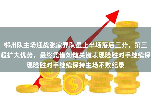 郴州队主场迎战张家界队虽上半场落后三分，第三节三分球爆发反超扩大优势，最终凭借刘健关键表现险胜对手继续保持主场不败纪录