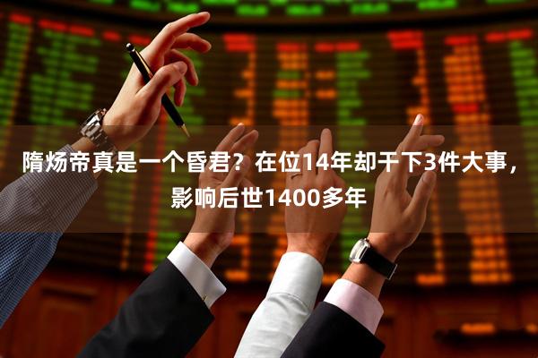 隋炀帝真是一个昏君？在位14年却干下3件大事，影响后世1400多年